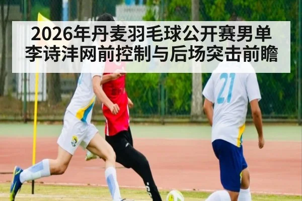 2026年丹麦羽毛球公开赛男单 李诗沣网前控制与后场突击前瞻